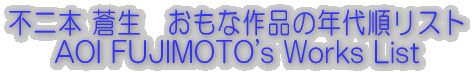s{ @ȍi̔N㏇Xg AOI FUJIMOTO's Works List 